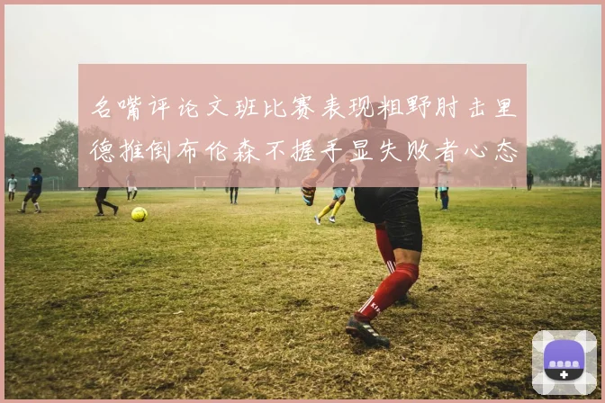 名嘴评论文班比赛表现粗野肘击里德推倒布伦森不握手显失败者心态
