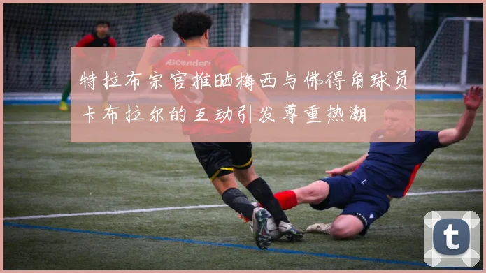 特拉布宗官推晒梅西与佛得角球员卡布拉尔的互动引发尊重热潮