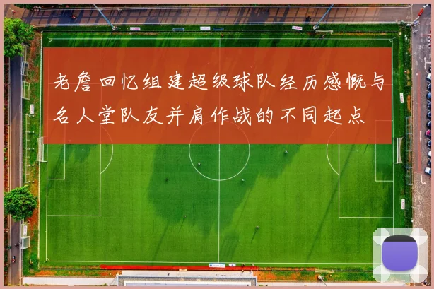 老詹回忆组建超级球队经历感慨与名人堂队友并肩作战的不同起点