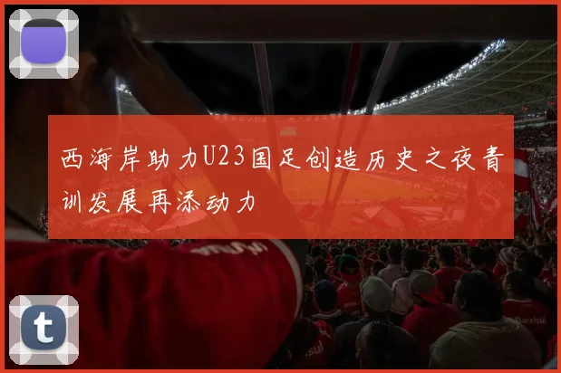 西海岸助力U23国足创造历史之夜青训发展再添动力