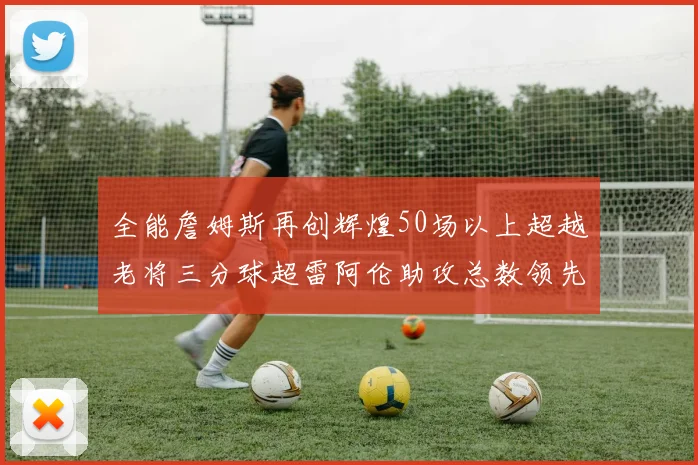 全能詹姆斯再创辉煌50场以上超越老将三分球超雷阿伦助攻总数领先隆多
