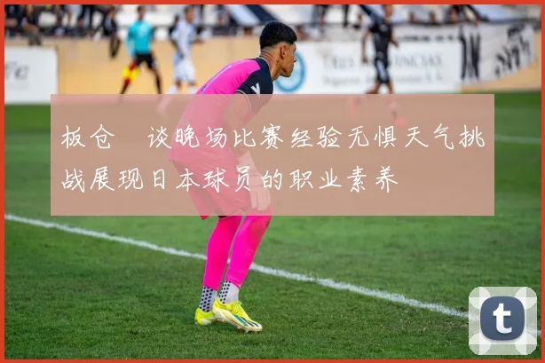 板仓滉谈晚场比赛经验无惧天气挑战展现日本球员的职业素养