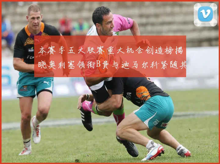 本赛季五大联赛重大机会创造榜揭晓奥利塞领衔B费与迪马尔科紧随其后