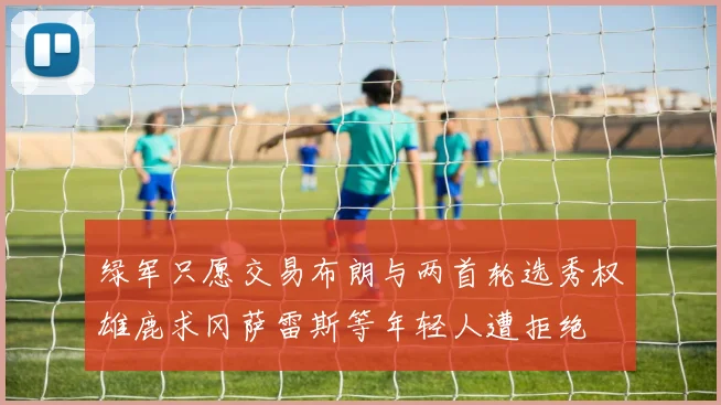 绿军只愿交易布朗与两首轮选秀权雄鹿求冈萨雷斯等年轻人遭拒绝