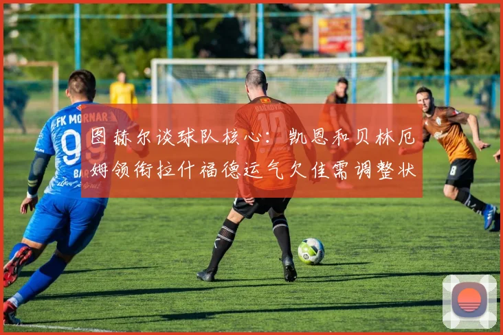 图赫尔谈球队核心：凯恩和贝林厄姆领衔拉什福德运气欠佳需调整状态