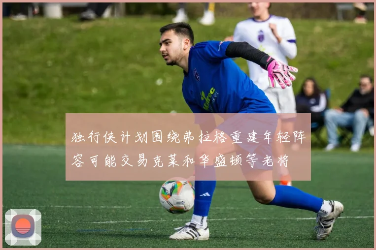 独行侠计划围绕弗拉格重建年轻阵容可能交易克莱和华盛顿等老将