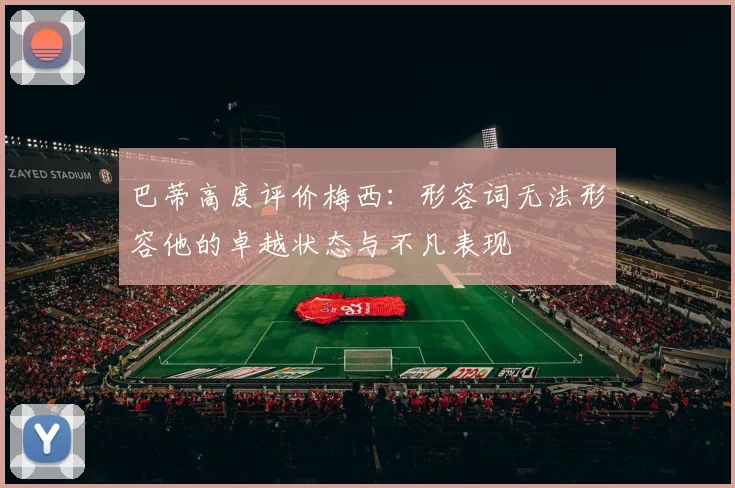 巴蒂高度评价梅西：形容词无法形容他的卓越状态与不凡表现