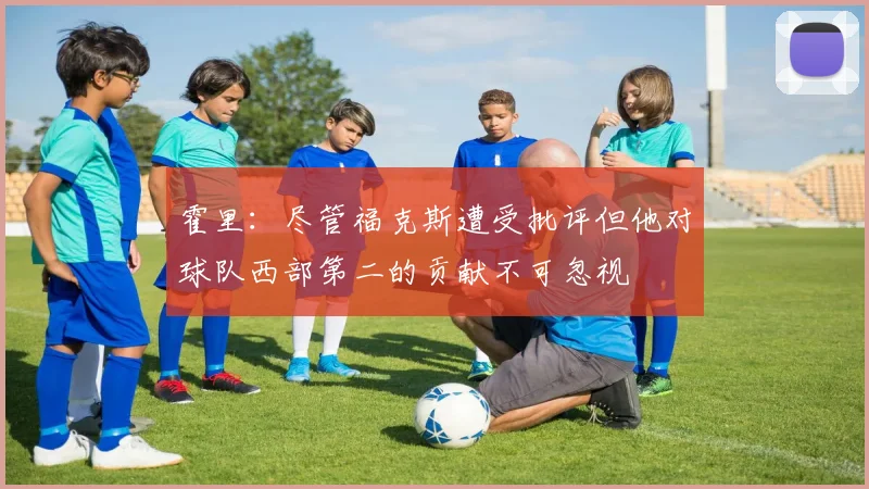 霍里：尽管福克斯遭受批评但他对球队西部第二的贡献不可忽视