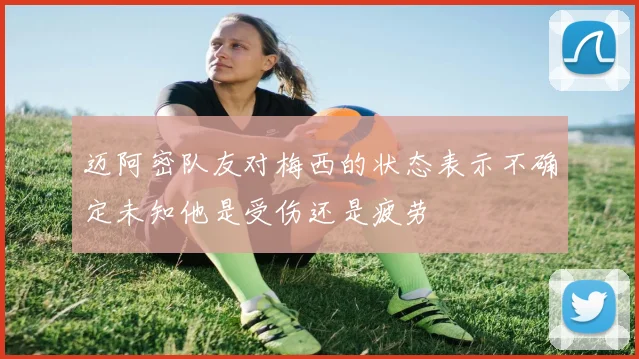 迈阿密队友对梅西的状态表示不确定未知他是受伤还是疲劳