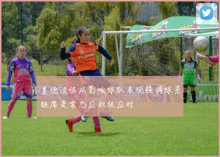 基德谈伤病影响球队表现强调球员缺席是常态应积极应对