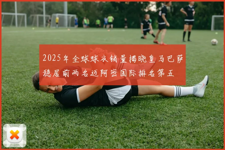 2025年全球球衣销量揭晓皇马巴萨稳居前两名迈阿密国际排名第五