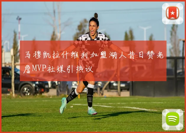 马穆凯拉什维利加盟湖人昔日赞老詹MVP社媒引热议