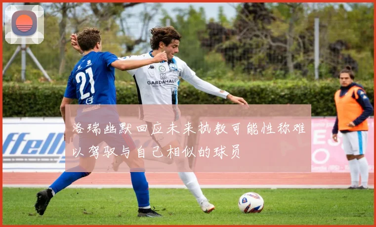 洛瑞幽默回应未来执教可能性称难以驾驭与自己相似的球员