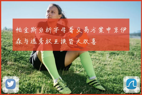 帕金斯分析字母哥交易方案申京伊森与选秀权互换皆大欢喜