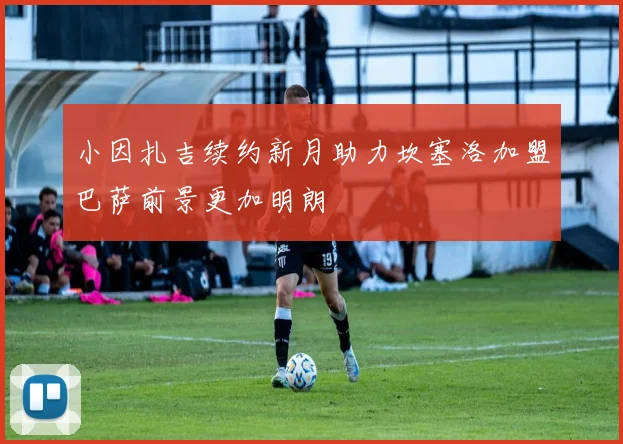小因扎吉续约新月助力坎塞洛加盟巴萨前景更加明朗