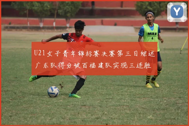 U21女子青年锦标赛决赛第三日综述广东队得分破百福建队实现三连胜